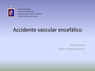 Accidente vascular encefálico
Dra. B. Cerda
Karen Ortega Maturana
UNIVERSIDAD DE CHILE
FACULTAD DE ODONTOLOGÍA
DIRECCIÓN ESCUELA DENTAL DE PREGRADO
CLÍNICA ODONTOLÓGICA DEL ADULTO
 