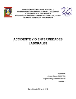 REPUBLICA BOLIVARIANA DE VENEZUELA
MINISTERIO DEL PODER POPULAR PARA LA EDUCACION
SUPERIOR CIENCIA Y TECNOLOGIA
UNIVERSIDAD CENTROOCCIDENTAL “LISANDRO ALVARADO”
DECANATO DE CIENCIAS Y TECNOLOGIA
ACCIDENTE Y/O ENFERMEDADES
LABORALES
Integrante:
Jhoana Suárez 23.487.259
Legislación y Asesoría Laboral
Sección 2
Barquisimeto, Mayo de 2018
 