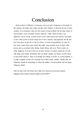 10
Conclusion
Road accident in Malaysia is increasing every year and is dangerous to all people. In
this situation all people must realize and give more attention to decrease the rate of road
accident. As a conclusion, there are a lot causes of road accidents but the main causes of
road accidents occur is because of driver behavior. I think moral are play a very
significant role in our life, it teach us how to love other person and ourselves but before
we love other person we need to learn how to love ourselves and appreciate the life that
have been given by god for us. We as a driver, we need to responsibility for what we
have done, cannot done some actions that might cause accident occur or injury other
person such as, on phone while driving, drunk driving and so on. Those actions are
really dangerous if we do it when we are drive because we cannot control the car well
with doing such actions. Remember that, our family member are always worried about
us and carried about us. There is no peoples are wishing to involve in a road accidents, it
is really a tragedy it make a lot of people loss of their family member. Besides that, all
Malaysian should be cooperating to reduce the number of road accidents and our slogan
“Malaysia Boleh”.
Find out more from UK Essays here: http://www.ukessays.com/essays/english-
language/road-accidents-malaysia.php#ixzz3G2llmW7t
 