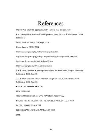 11
References
http://myzara-article.blogspot.com/2006/11/article-road-accident.html
K.B. Thiam.(1991). Panduan KBSM Specimen Essay for SPM. Kuala Lumpur. Mahir
Publication.
Zulzila Dzulkifli. Minda Edisi Ogos 2004
Utusan Borneo. 29 Mei 2004.
http://www.kkr.gov.my/bpj/safety/festive/opstatik.htm
http://www.kkr.gov.my/bpj/safety/compare/banding.Jan Ogos 1998 2000.html
http://www.jkr.gov.my/jln/hari-jkr/Road32.htm
http://www.kkr.gov.my/Bpj/safety/musim.htm
1 K.B Thiam, Panduan KBSM Specimen Essays for SPM, Kuala Lumpur: Mahir (9)
Publication, 1991, Page 81
2 K.B Thiam, Panduan KBSM Specimen Essays for SPM, Kuala Lumpur: Mahir
Publication, 1991. Page 81.
ROAD TRANSPORT ACT 1987
PUBLISHED BY
THE COMMISSIONER OF LAW REVISION, MALAYSIA
UNDER THE AUTHORITY OF THE REVISION OF LAWS ACT 1968
IN COLLABORATION WITH
PERCETAKAN NASIONAL MALAYSIA BHD
2006
 