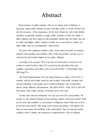 3
Abstract
Road accidents are global tragedies with an ever-raising trend. In Malaysia, it
represents a major public problem because of the high number of victims involved and
also the seriousness of the consequences for the victim themselves and to their families.
Accidents are generally classified as single vehicle accidents in which the vehicle is
either colliding with fixed objects or with pedestrians Besides that, the vehicle may fall
in a ditch and multiple vehicle accidents in which two or more than two vehicle can
either collide head–on.( By triplejam99 | March 2014)
The goal of this assignment includes review of the causes and nature of accidents,
statistical data regarding road accidents, effect of the road accident, and also ways to
overcome the road accident happen in our country, Malaysia.
According to the research, “85% of the total of road accident is caused by road
accident is caused by driver while 15% is caused by the other factors like road
condition, surrounding and vehicles that are not road-worthy”. ( Fokus Minda Ogos
2004, page 78.).
The World Health Ranking 2011 has ranked Malaysia at number 20 in its list of
countries with the most deaths caused by road accidents. Road traffic accidents have
also been identified as the leading cause of death in Malaysia, after coronary/heart
disease, stroke, influenza and pneumonia. (By AINA NASA - 9 July 2014 @ 8:09 AM
New Straits Times Online Tuesday, 14 October 2014, 10:25 AM)
In short, more and more Malaysians die every year due to the road accidents. The
question is, who should be blamed for the increasing number of the road accident? What
are the causes that contribute to road accident on Malaysian roads? What can we do to
prevent the road accident? After doing some research and reading, I can simplify that
there are some causes that contribute to the road accident. They are road and weather
condition, driver’s attitude and weaknesses in implementation of law in Malaysia.
 