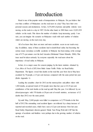 4
Introduction
Road is one of the popular mode of transportation in Malaysia. Do you believe that
over than a million of Malaysians are the road users in a day? They have their own
personal reasons and destinations. In fact, 3,674,484 of private and public vehicles were
moving on the roads in a day in 1987. On the other hand, in 2003 there were 12,021,939
vehicles on the roads. This shows the number of vehicles keep increasing yearly. I am
sure, you can imagine the scenario on Malaysian roads with such number of vehicles
which are moving on the road every day.
All of us know that, there are more and more accidents occur on our roads every
day. In addition, many of these accidents lead to death.Road safety has becoming the
serious issues nowadays as traffic accidents in Malaysia has been raising at the average
rate of 9.7% per annum over the last3 decades (Mohamad Nizam Mustafa, 2006). This
issue need be taken seriously by everyone especially the road users about the
importance of road safety in Malaysia.
In fact, it is a major cause for concern judging by the latest statistics obtained by
Cars, Bikes & Trucks (CBT) from Bukit Aman Traffic Police via Road Safety
Department. The figures reveal that deaths on the road this year from Jan to May have
escalated by 70 people, a 2.5 per cent increase compared with the same period last year.
(Refer Appendix 1)
Leading the casualties chart for 2013 are the motorcyclists and pillion riders with
1,802 deaths, an upward trend of 152 people more than last year or 63.25 per cent
contribution of the total deaths on the road up until May this year. It is followed by car
drivers/passengers with 570 deaths or 20 per cent of overall statistics, an increase of 12
deaths than 2012 over the same period.
Up until May, 2,849 people were killed in comparison to 2,779 deaths in the first
half of 2012.The astounding road accident figures are reflected by a sharp increase of
reported and recorded cases, which have seen a 4.2 per cent increase from last year.
Road Safety Department director-general Datuk Tam Weng Wah told CBT that the
upsurge of accidents and fatalities were perhaps due to the growing number of vehicles
on the road.
 