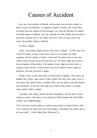 5
Causes of Accident
Every year, road accidents in Malaysia are becoming more and more common in
today’s society and contributes to a significant number of deaths as the result. When
you spend some time poring over the newspaper, you could find that there are numbers
of accident happen in Malaysia every day. Although the police already take the action to
prevent the accidents but it is still raising day by day. There are many reasons and
causes why accidents happen in Malaysia.
(a) Driver’ attitudes
Firstly, road accidents happen because of the driver’s attitudes. . In 2003, there were
12,021,939 vehicles moving on the road in a day. Can you imagine the traffic
congestion with this number of vehicles on the road? The drivers have to move their
vehicles inched forward, bit by bit on the long rows. The drivers might lose control or
become impatient in this situation. The impatient drivers might press their horns or
cursing at other road users. It has becomes worse if the impatient drivers might put
themselves and other road users in danger.
Actually, drivers are the major factor of road accident in Malaysia. If the drivers are
handling their vehicles under control of their emotion like tired, stress, anger, worry or
even sleepy, they tend to involve in accident. Thus, they are unable to give full attention
and concentration on the road. They might lose control of their vehicles as “danger
comes anytime without warning”.
According to the statistic endorsed by Police Department, the main factor of road
accident is careless of the driver. It was reported by DSP Samsudin Mat, Chief Officer
of traffic team, PDRM Selangor.
“85% of the total of road accident is caused by road accident is caused by driver while
15% is caused by the other factors like road condition, surrounding and vehicles that are
not road-worthy”. ( Fokus Minda Ogos 2004, page 78.)
 