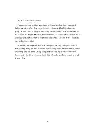 6
(b) Road and weather condition
Furthermore, road condition contributes to the road accident. Based on research
finding and record of accident cases, the number of road accident keeps increasing
yearly. Actually, road in Malaysia is not really safe to be used. This is because most of
the roads are not straight. Moreover, there are narrow and sharp bends. Of course, this is
due to our earth surface which is mountainous and not flat. This kind to road conditions
may lead to road accident.
In addition, it is dangerous to drive in raining cats and dogs, hot day and haze. In
fact, speeding during this kind of weather condition may cause the driver to lose control
on steering, tires and brake. Driving during haze will blur the visibility of the driver.
Consequently, the driver who drives in this kind of weather condition is easily involved
in an accident.
 