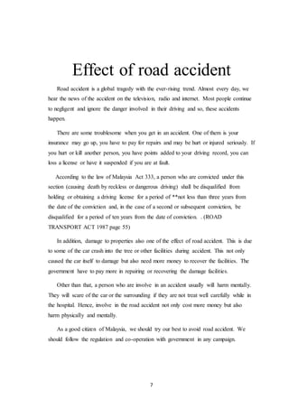 7
Effect of road accident
Road accident is a global tragedy with the ever-rising trend. Almost every day, we
hear the news of the accident on the television, radio and internet. Most people continue
to negligent and ignore the danger involved in their driving and so, these accidents
happen.
There are some troublesome when you get in an accident. One of them is your
insurance may go up, you have to pay for repairs and may be hurt or injured seriously. If
you hurt or kill another person, you have points added to your driving record, you can
loss a license or have it suspended if you are at fault.
According to the law of Malaysia Act 333, a person who are convicted under this
section (causing death by reckless or dangerous driving) shall be disqualified from
holding or obtaining a driving license for a period of **not less than three years from
the date of the conviction and, in the case of a second or subsequent conviction, be
disqualified for a period of ten years from the date of conviction. . (ROAD
TRANSPORT ACT 1987 page 55)
In addition, damage to properties also one of the effect of road accident. This is due
to some of the car crash into the tree or other facilities during accident. This not only
caused the car itself to damage but also need more money to recover the facilities. The
government have to pay more in repairing or recovering the damage facilities.
Other than that, a person who are involve in an accident usually will harm mentally.
They will scare of the car or the surrounding if they are not treat well carefully while in
the hospital. Hence, involve in the road accident not only cost more money but also
harm physically and mentally.
As a good citizen of Malaysia, we should try our best to avoid road accident. We
should follow the regulation and co-operation with government in any campaign.
 