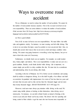 8
Ways to overcome road
accident
We as a Malaysian we need to reduce the number of road accidents. We cannot let
the number of road accident increase anymore. First of all, we need to do best on our
own responsibility. There are some solutions to reduce the number of road accidents.
(Find out more from UK Essays here: http://www.ukessays.com/essays/english-
language/road-accidents-malaysia.php#ixzz3G2YV41IK)
(a) Have a good attitude
First of all, we must do best to our own responsibilities. We must follow the traffic
rules and regulation strictly. For instance, we must wearing seat belt while driving. This
is due to we can reduce the injury cause by accident or even can prevent fatal. Also, we
should plan several short stop so that we are not in a tired and sleepy condition when
driving. We cannot stop going hometown or travelling in the long distance, but yet we
must at least take some rest if necessary.
Furthermore, we should check our car regularly. For example, we could monitor
tires, brakes, lights and mirrors. This is our responsibilities to make sure our car is in a
good condition. Besides, avoid drunk alcohol while driving. Life is important, we
cannot simply put our life in a risky condition like this. We must also be a considerate
and understanding driver by not driving after drunk.
According to the law of Malaysia Act 333, if driver are not considerate and causing
death by reckless or dangerous driving, he or she shall be guilty of an offence and shall
on conviction be punished with imprisonment for a term of *not less than two years and
not more than ten years and to a fine not less than five thousand ringgit and not more
than twenty thousand ringgit. (ROAD TRANSPORT ACT 1987 page 55)
Moreover, road users must always pay attention while driving on the road. We
cannot using mobile phones or looking at other distractions when driving cars or
motorcycles. For instance, we can talk to friend beside us instead of looking at the
screen as you and your friend can be stay awake. The drivers who love speeding and
losing control of their vehicles to get fun must also turn become more responsible so
 