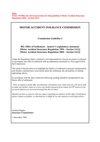Note:
From 1/9/2004, the relevant provision for this guideline is Motor Accident Insurance
Regulation 2004 – Section 21(1)



         MOTOR ACCIDENT INSURANCE COMMISSION



                                 Commission Guideline 2


           RE: Offer of Settlement – insurer’s explanatory statement
          [Motor Accident Insurance Regulation 1994 – Section 11(1)]
          [Motor Accident Insurance Regulation 2004 – Section 21(1)]

Under the Regulation where a claimant is not represented by a lawyer an insurer is required
to accompany any offer of settlement with an explanatory statement in a form approved by
the Commission.

The intent of the provision is to highlight the finality of settlement to persons unrepresented
and should a claimant have reservations about the settlement, the advisability of seeking
appropriate advice.

In accordance with the above intent the following wording should be incorporated in any
future offer of settlement:

“Your acceptance of this offer of settlement will finalise your claim and you will not be able
to make any further claim or receive any further payment from (name of CTP insurer/s) for
personal injuries you received arising from this accident.

Should you have a concern with any aspect regarding acceptance of this offer of settlement
please contact us further, or alternatively it might be in your interest to seek legal advice.”




Graham Hughes
Insurance Commissioner

1 December 1994
 