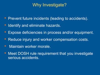 Why Investigate?
 Prevent future incidents (leading to accidents).
 Identify and eliminate hazards.
 Expose deficiencies in process and/or equipment.
 Reduce injury and worker compensation costs.
 Maintain worker morale.
 Meet DOSH rule requirement that you investigate
serious accidents.
 