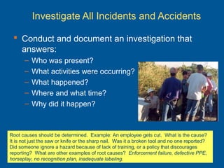 Investigate All Incidents and Accidents
 Conduct and document an investigation that
answers:
– Who was present?
– What activities were occurring?
– What happened?
– Where and what time?
– Why did it happen?
Root causes should be determined. Example: An employee gets cut. What is the cause?
It is not just the saw or knife or the sharp nail. Was it a broken tool and no one reported?
Did someone ignore a hazard because of lack of training, or a policy that discourages
reporting? What are other examples of root causes? Enforcement failure, defective PPE,
horseplay, no recognition plan, inadequate labeling.
 