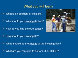 What you will learn
 What is an accident or incident?
 Why should you investigate both?
 How do you find the true cause?
 How should you investigate?
 What should be the results of the investigation?
 What are you required to do for L & I - DOSH?
 