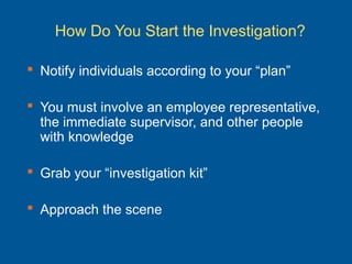 How Do You Start the Investigation?
 Notify individuals according to your “plan”
 You must involve an employee representative,
the immediate supervisor, and other people
with knowledge
 Grab your “investigation kit”
 Approach the scene
 