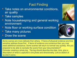 Fact Finding
 Take notes on environmental conditions,
air quality
 Take samples
 Note housekeeping and general working
environment
 Note floor or working surface condition
 Take many pictures
 Draw the scene
Some scenes are more delicate then others. If items of physical evidence are time
sensitive address those first. If items of evidence are numerous then you may
need additional assistance. Some scenes will return to normal very quickly. Are you
prepared to be able to recreate the scene from your documentation?
Consider creating a photo log. The log should describe the date, time, give a
description of what is captured in the photo and directionality. Link to sketch of
accident scene.
 