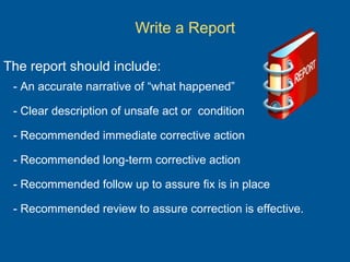 Write a Report
The report should include:
- An accurate narrative of “what happened”
- Clear description of unsafe act or condition
- Recommended immediate corrective action
- Recommended long-term corrective action
- Recommended follow up to assure fix is in place
- Recommended review to assure correction is effective.
 
