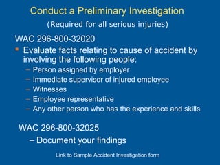 Conduct a Preliminary Investigation
WAC 296-800-32020
 Evaluate facts relating to cause of accident by
involving the following people:
– Person assigned by employer
– Immediate supervisor of injured employee
– Witnesses
– Employee representative
– Any other person who has the experience and skills
(Required for all serious injuries)
WAC 296-800-32025
– Document your findings
Link to Sample Accident Investigation form
 