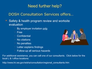 Need further help?
 Safety & health program review and worksite
evaluation
• By employer invitation only
• Free
• Confidential
• No citations
• No penalties
• Letter explains findings
• Follow-up all serious hazards
DOSH Consultation Services offers…
For additional assistance, you can call one of our consultants. Click below for the
local L & I office locations:
http://www.lni.wa.gov/wisha/consultation/regional_consultants.htm
 