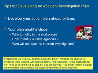 Tips for Developing An Accident Investigation Plan
 Develop your action plan ahead of time.
 Your plan might include:
– Who to notify in the workplace?
– How to notify outside agencies?
– Who will conduct the internal investigation?
Preplanning will help you address situations timely, reducing the chance for
evidence to be lost and witnesses to forget. All procedures, forms, notifications,
etc. need to be listed out as step-by-step procedures. You might wish to develop
a flow chart to quickly show the major components of your program.
 