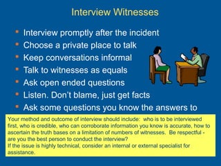 Interview Witnesses
 Interview promptly after the incident
 Choose a private place to talk
 Keep conversations informal
 Talk to witnesses as equals
 Ask open ended questions
 Listen. Don’t blame, just get facts
 Ask some questions you know the answers to
Your method and outcome of interview should include: who is to be interviewed
first, who is credible, who can corroborate information you know is accurate, how to
ascertain the truth bases on a limitation of numbers of witnesses. Be respectful -
are you the best person to conduct the interview?
If the issue is highly technical, consider an internal or external specialist for
assistance.
 