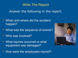 Write The Report
 When and where did the accident
happen?
 What was the sequence of events?
 Who was involved?
 What injuries occurred or what
equipment was damaged?
 How were the employees injured?
Answer the following in the report:
 