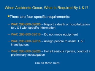 When Accidents Occur, What Is Required By L & I?
– WAC 296-800-32005 – Report a death or hospitalization
to L & I with specific information
– WAC 296-800-32010 – Do not move equipment
– WAC 296-800-32015 – Assign people to assist L & I
investigators
– WAC 296-800-32020 – For all serious injuries, conduct a
preliminary investigation
There are four specific requirements:
Link to these rules
 