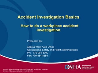 Accident Investigation Basics    How to do a workplace accident investigation  Presented By:  Atlanta-West Area Office Occupational Safety and Health Administration Ph:  770-984-8700 Fax: 770-984-8855 Portions developed by the Washington State Dept of Labor and Industries Division of Occupational Safety & Health (DOSH).  