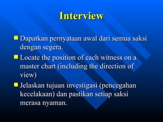Interview
Dapatkan pernyataan awal dari semua saksi
dengan segera.
Locate the position of each witness on a
master chart (including the direction of
view)
Jelaskan tujuan investigasi (pencegahan
kecelakaan) dan pastikan setiap saksi
merasa nyaman.

            zulkhaidarsyah@tripconsultant.co.cc
 