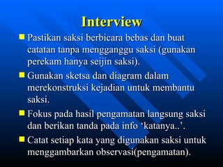 Interview
Pastikan saksi berbicara bebas dan buat
catatan tanpa mengganggu saksi (gunakan
perekam hanya seijin saksi).
Gunakan sketsa dan diagram dalam
merekonstruksi kejadian untuk membantu
saksi.
Fokus pada hasil pengamatan langsung saksi
dan berikan tanda pada info ‘katanya..’.
Catat setiap kata yang digunakan saksi untuk
menggambarkan observasi(pengamatan).
            zulkhaidarsyah@tripconsultant.co.cc
 