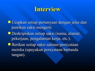 Interview
Ucapkan setiap pertanyaan dengan jelas dan
pastikan saksi mengerti.
Deskripsikan setiap saksi (nama, alamat,
pekerjaan, pengalaman kerja, etc.).
Berikan setiap saksi salinan pernyataan
mereka (upayakan pernyataan bertanda
tangan).


            zulkhaidarsyah@tripconsultant.co.cc
 