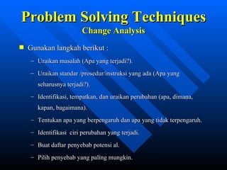 Problem Solving Techniques
                     Change Analysis
Gunakan langkah berikut :
 – Uraikan masalah (Apa yang terjadi?).
 – Uraikan standar /prosedur/instruksi yang ada (Apa yang
   seharusnya terjadi?).
 – Identifikasi, tempatkan, dan uraikan perubahan (apa, dimana,
   kapan, bagaimana).
 – Tentukan apa yang berpengaruh dan apa yang tidak terpengaruh.
 – Identifikasi ciri perubahan yang terjadi.
 – Buat daftar penyebab potensi al.
 – Pilih penyebab yang paling mungkin.
                     zulkhaidarsyah@tripconsultant.co.cc
 
