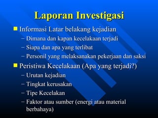 Laporan Investigasi
Informasi Latar belakang kejadian
– Dimana dan kapan kecelakaan terjadi
– Siapa dan apa yang terlibat
– Personil yang melaksanakan pekerjaan dan saksi
Peristiwa Kecelakaan (Apa yang terjadi?)
–   Urutan kejadian
–   Tingkat kerusakan
–   Tipe Kecelakan
–   Faktor atau sumber (energi atau material
    berbahaya)
                zulkhaidarsyah@tripconsultant.co.cc
 