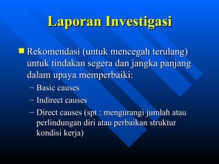 Laporan Investigasi
Rekomendasi (untuk mencegah terulang)
untuk tindakan segera dan jangka panjang
dalam upaya memperbaiki:
–   Basic causes
–   Indirect causes
–   Direct causes (spt : mengurangi jumlah atau
    perlindungan diri atau perbaikan struktur
    kondisi kerja)


                zulkhaidarsyah@tripconsultant.co.cc
 
