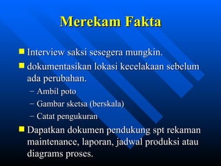 Merekam Fakta
Interview saksi sesegera mungkin.
dokumentasikan lokasi kecelakaan sebelum
ada perubahan.
–   Ambil poto
–   Gambar sketsa (berskala)
–   Catat pengukuran
Dapatkan dokumen pendukung spt rekaman
maintenance, laporan, jadwal produksi atau
diagrams proses.
               zulkhaidarsyah@tripconsultant.co.cc
 