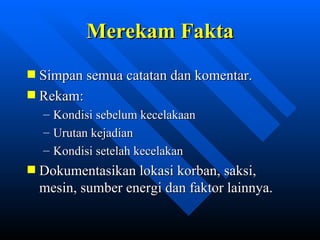 Merekam Fakta
Simpan semua catatan dan komentar.
Rekam:
–   Kondisi sebelum kecelakaan
–   Urutan kejadian
–   Kondisi setelah kecelakan
Dokumentasikan lokasi korban, saksi,
mesin, sumber energi dan faktor lainnya.


               zulkhaidarsyah@tripconsultant.co.cc
 