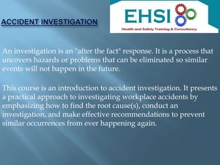 An investigation is an "after the fact" response. It is a process that
uncovers hazards or problems that can be eliminated so similar
events will not happen in the future.
This course is an introduction to accident investigation. It presents
a practical approach to investigating workplace accidents by
emphasizing how to find the root cause(s), conduct an
investigation, and make effective recommendations to prevent
similar occurrences from ever happening again.
 