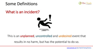 www.oyetrade.com Oye Trade & Training Partners
Some Definitions
What is an incident?
This is an unplanned, uncontrolled and undesired event that
results in no harm, but has the potential to do so.
 