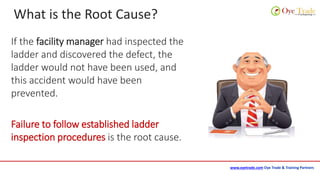 www.oyetrade.com Oye Trade & Training Partners
What is the Root Cause?
If the facility manager had inspected the
ladder and discovered the defect, the
ladder would not have been used, and
this accident would have been
prevented.
Failure to follow established ladder
inspection procedures is the root cause.
 