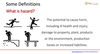 www.oyetrade.com Oye Trade & Training Partners
Some Definitions
What is hazard?
The potential to cause harm,
including ill health and injury;
damage to property, plant, products
or the environment, production
losses or increased liabilities.
 