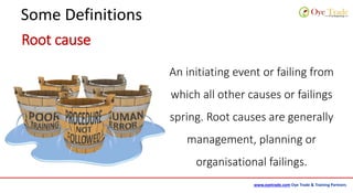 www.oyetrade.com Oye Trade & Training Partners
Some Definitions
Root cause
An initiating event or failing from
which all other causes or failings
spring. Root causes are generally
management, planning or
organisational failings.
 