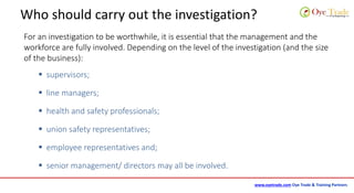 www.oyetrade.com Oye Trade & Training Partners
Who should carry out the investigation?
For an investigation to be worthwhile, it is essential that the management and the
workforce are fully involved. Depending on the level of the investigation (and the size
of the business):
 supervisors;
 line managers;
 health and safety professionals;
 union safety representatives;
 employee representatives and;
 senior management/ directors may all be involved.
 