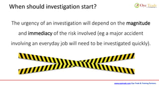 www.oyetrade.com Oye Trade & Training Partners
When should investigation start?
The urgency of an investigation will depend on the magnitude
and immediacy of the risk involved (eg a major accident
involving an everyday job will need to be investigated quickly).
 