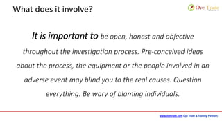 www.oyetrade.com Oye Trade & Training Partners
What does it involve?
It is important to be open, honest and objective
throughout the investigation process. Pre-conceived ideas
about the process, the equipment or the people involved in an
adverse event may blind you to the real causes. Question
everything. Be wary of blaming individuals.
 