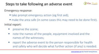 www.oyetrade.com Oye Trade & Training Partners
Steps to take following an adverse event
Emergency response:
 take prompt emergency action (eg first aid);
 make the area safe (in some cases this may need to be done first).
Initial report:
 preserve the scene;
 note the names of the people, equipment involved and the
names of the witnesses;
 report the adverse event to the person responsible for health
and safety who will decide what further action (if any) is needed.
 