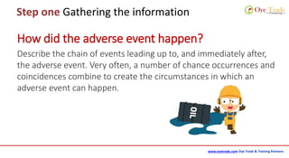 www.oyetrade.com Oye Trade & Training Partners
Step one Gathering the information
Describe the chain of events leading up to, and immediately after,
the adverse event. Very often, a number of chance occurrences and
coincidences combine to create the circumstances in which an
adverse event can happen.
How did the adverse event happen?
 