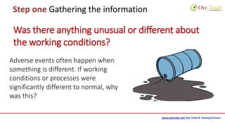 www.oyetrade.com Oye Trade & Training Partners
Step one Gathering the information
Adverse events often happen when
something is different. If working
conditions or processes were
significantly different to normal, why
was this?
Was there anything unusual or different about
the working conditions?
 