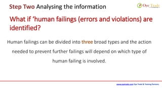 www.oyetrade.com Oye Trade & Training Partners
Step Two Analysing the information
What if ‘human failings (errors and violations) are
identified?
Human failings can be divided into three broad types and the action
needed to prevent further failings will depend on which type of
human failing is involved.
 