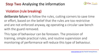 www.oyetrade.com Oye Trade & Training Partners
Step Two Analysing the information
Violation (rule breaking)
deliberate failure to follow the rules, cutting corners to save time
or effort, based on the belief that the rules are too restrictive
and are not enforced anyway, eg operating a circular saw bench
with the guard removed.
This type of behaviour can be foreseen. The provision of
training, simple practical rules, and routine supervision and
monitoring of performance will reduce this type of behaviour.
 