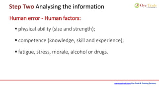 www.oyetrade.com Oye Trade & Training Partners
Step Two Analysing the information
Human error - Human factors:
 physical ability (size and strength);
 competence (knowledge, skill and experience);
 fatigue, stress, morale, alcohol or drugs.
 