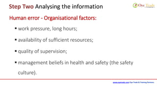 www.oyetrade.com Oye Trade & Training Partners
Step Two Analysing the information
Human error - Organisational factors:
 work pressure, long hours;
 availability of sufficient resources;
 quality of supervision;
 management beliefs in health and safety (the safety
culture).
 