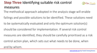 www.oyetrade.com Oye Trade & Training Partners
Step Three Identifying suitable risk control
measures
The methodical approach adopted in the analysis stage will enable
failings and possible solutions to be identified. These solutions need
to be systematically evaluated and only the optimum solution(s)
should be considered for implementation. If several risk control
measures are identified, they should be carefully prioritised as a risk
control action plan, which sets out what needs to be done, when
and by whom.
 