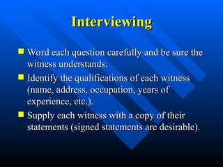 Interviewing
Interviewing
 Word each question carefully and be sure the
Word each question carefully and be sure the
witness understands.
witness understands.
 Identify the qualifications of each witness
Identify the qualifications of each witness
(name, address, occupation, years of
(name, address, occupation, years of
experience, etc.).
experience, etc.).
 Supply each witness with a copy of their
Supply each witness with a copy of their
statements (signed statements are desirable).
statements (signed statements are desirable).
 