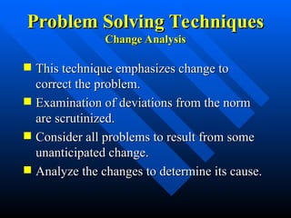 Problem Solving Techniques
Problem Solving Techniques
Change Analysis
Change Analysis
 This technique emphasizes change to
This technique emphasizes change to
correct the problem.
correct the problem.
 Examination of deviations from the norm
Examination of deviations from the norm
are scrutinized.
are scrutinized.
 Consider all problems to result from some
Consider all problems to result from some
unanticipated change.
unanticipated change.
 Analyze the changes to determine its cause.
Analyze the changes to determine its cause.
 